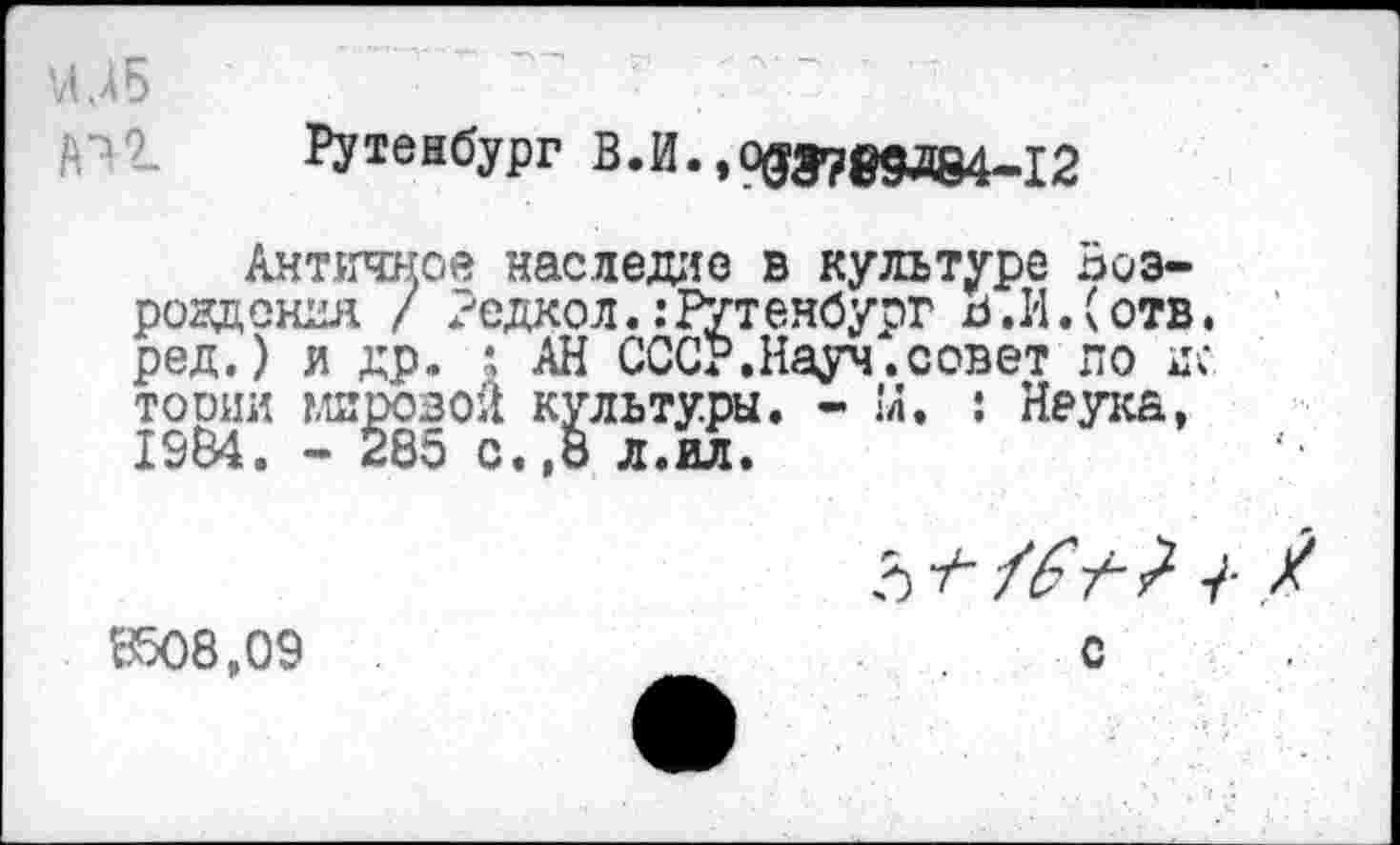 ﻿И ДБ
Рутенбург В.И.,О0Э78дд84-12
Античное наследие в культуре Возрождения / Редко л. .’Рутенбург в.И.(отв. ред.) и др. \ АН СССР.Науч.совет по нс то они мировой культуры. - !л. : Неука, 1984. - 285 с.,8 л.ил.
8508,09 С